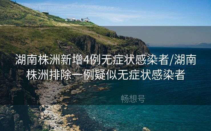 湖南株洲新增4例无症状感染者/湖南株洲排除一例疑似无症状感染者