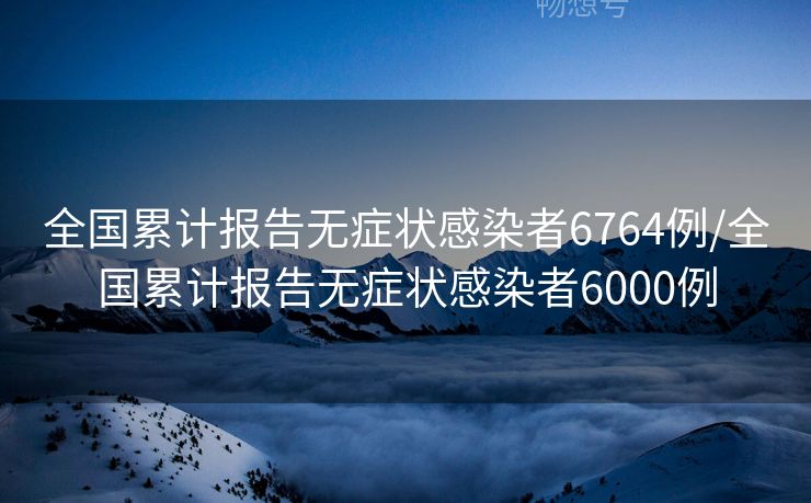 全国累计报告无症状感染者6764例/全国累计报告无症状感染者6000例