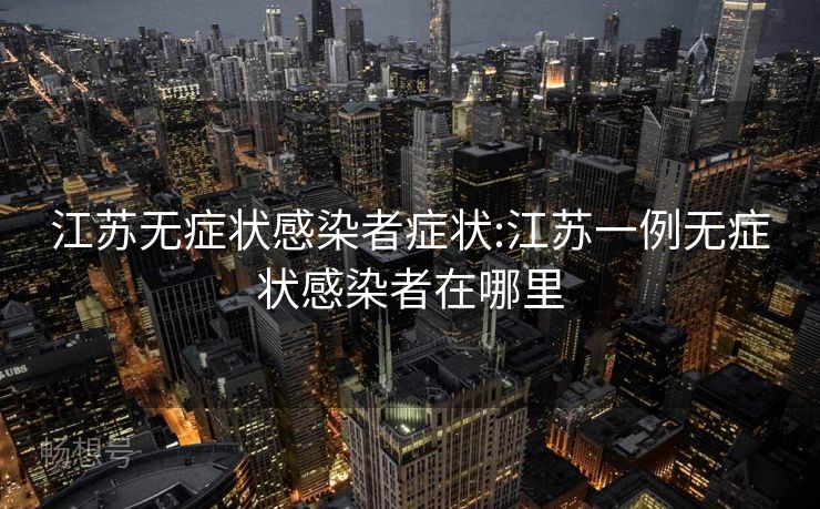江苏无症状感染者症状:江苏一例无症状感染者在哪里